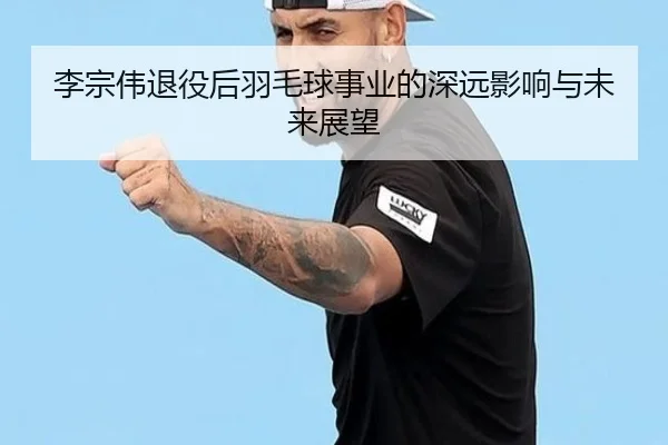 李宗伟退役后羽毛球事业的深远影响与未来展望